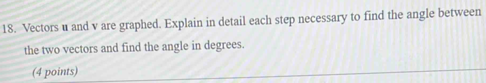 Vectors u and v are graphed. Explain in detail each step necessary to find the angle between 
the two vectors and find the angle in degrees. 
(4 points)