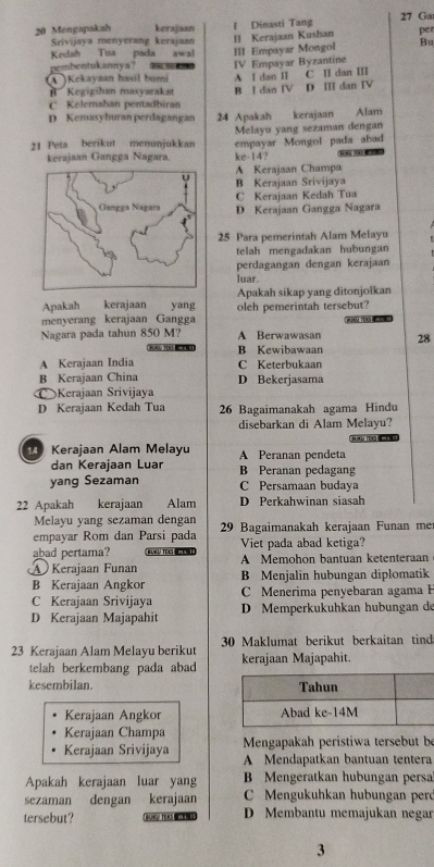 Mengapakah kerajaan l Dinasti Tang 27 Ga
Srivijaya menyerang kerajaan II Kerajaan Kushan per
Kedah Tua pada awal
pembentukannya? 1  III Empayar Mongol Bu
(A )Kokayaan hasil bumi A I dan I IV Empayar Byzantine C II dan III
#  Kegigihan masyarakat B I dan IV D II dan IV
C Kelemahan pentadbiran
D Kemasyhuran perdagangan 24 Apakah kerajaan Alam
Melayu yang sezaman dengan
21 Peta berikut menunjukkan empayar Mongol pada abad
kerajaan Gangga Nagara. kc-14?
A Kerajaan Champa
B Kerajaan Srivijaya
C Kerajaan Kedah Tua
D Kerajaan Gangga Nagara
25 Para pemerintah Alam Melayu
telah mengadakan hubungan
perdagangan dengan kerajaan
luar.
Apakah kerajaan yang Apakah sikap yang ditonjolkan
menyerang kerajaan Gangga oleh pemerintah tersebut?
Nagara pada tahun 850 M? A Berwawasan 28
Tuu To B Kewibawaan
A Kerajaan India C Keterbukaan
B Kerajaan China D Bekerjasama
© Kerajaan Srivijaya
D Kerajaan Kedah Tua 26 Bagaimanakah agama Hindu
disebarkan di Alam Melayu?

Kerajaan Alam Melayu A Peranan pendeta
dan Kerajaan Luar B Peranan pedagang
yang Sezaman C Persamaan budaya
22 Apakah kerajaan     Alam D Perkahwinan siasah
Melayu yang sezaman dengan
empayar Rom dan Parsi pada 29 Bagaimanakah kerajaan Funan me
abad pertama?     T  Viet pada abad ketiga?
A Kerajaan Funan A Memohon bantuan ketenteraan
B Kerajaan Angkor B Menjalin hubungan diplomatik
C Kerajaan Srivijaya C Menerima penyebaran agama F
D Kerajaan Majapahit D Memperkukuhkan hubungan de
23 Kerajaan Alam Melayu beriku 30 Maklumat berikut berkaitan tind
telah berkembang pada abad kerajaan Majapahit.
kesembilan.
Kerajaan Angkor 
Kerajaan Champa
Kerajaan Srivijaya  Mengapakah peristiwa tersebut b
A Mendapatkan bantuan tentera
Apakah kerajaan luar yang B Mengeratkan hubungan persa
sezäman dengan kerajaan C Mengukuhkan hubungan per
tersebut?  BLNG TERS ON D Membantu memajukan negar
3