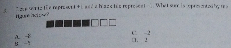 Let a white tile represent +1 and a black tile represent -1. What sum is represented by the
figure below?
A. -8 C. -2
D. 2
B. -5