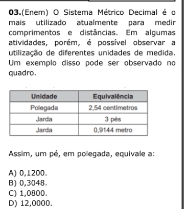 03.(Enem) O Sistema Métrico Decimal é o
mais utilizado atualmente para medir
comprimentos e distâncias. Em algumas
atividades, porém, é possível observar a
utilização de diferentes unidades de medida.
Um exemplo disso pode ser observado no
quadro.
Assim, um pé, em polegada, equivale a:
A) 0,1200.
B) 0,3048.
C) 1,0800.
D) 12,0000.