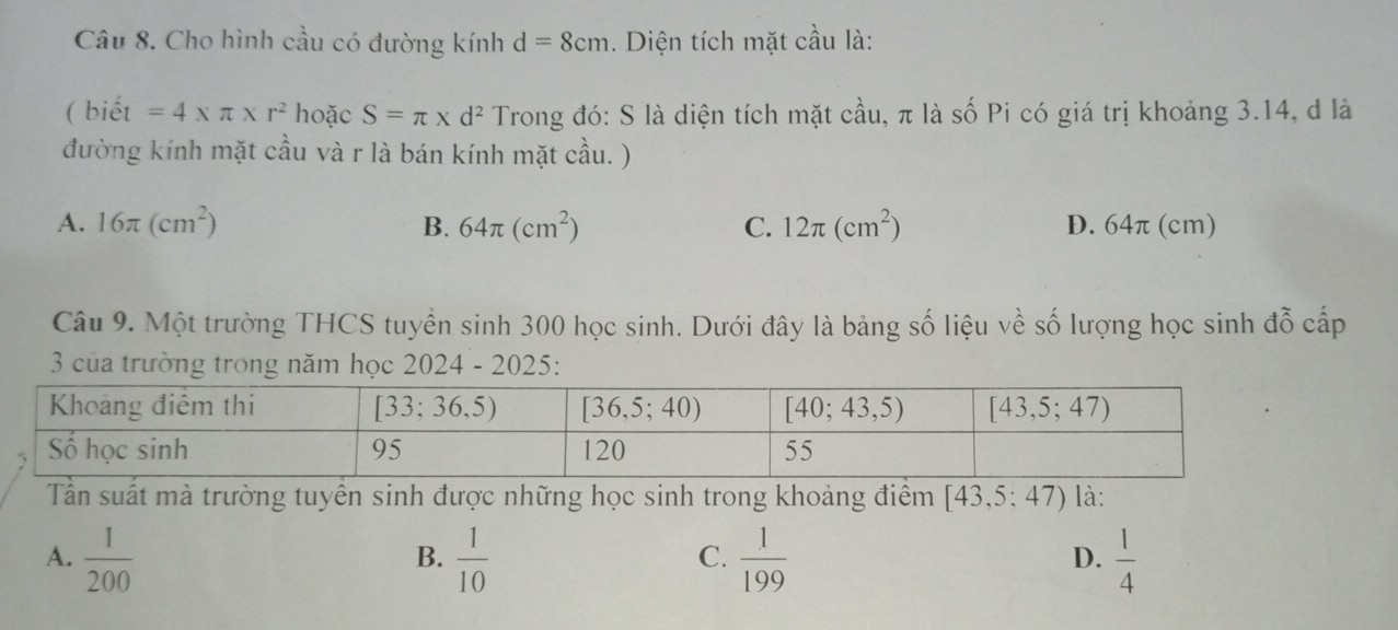 Cho hình cầu có đường kính d=8cm. Diện tích mặt cầu là:
( biết =4* π * r^2 hoặc S=π * d^2 Trong đó: S là diện tích mặt cầu, π là số Pi có giá trị khoảng 3.14, d là
đường kính mặt cầu và r là bán kính mặt cầu. )
A. 16π (cm^2) B. 64π (cm^2) C. 12π (cm^2) D. 64π (cm)
Câu 9. Một trường THCS tuyển sinh 300 học sinh. Dưới đây là bảng số liệu về số lượng học sinh đỗ cấp
3 của trường trong năm học 2024 - 2025:
Tần suất mà trường tuyển sinh được những học sinh trong khoảng điểm [43,5:47) là:
A.  1/200   1/10   1/199   1/4 
B.
C.
D.