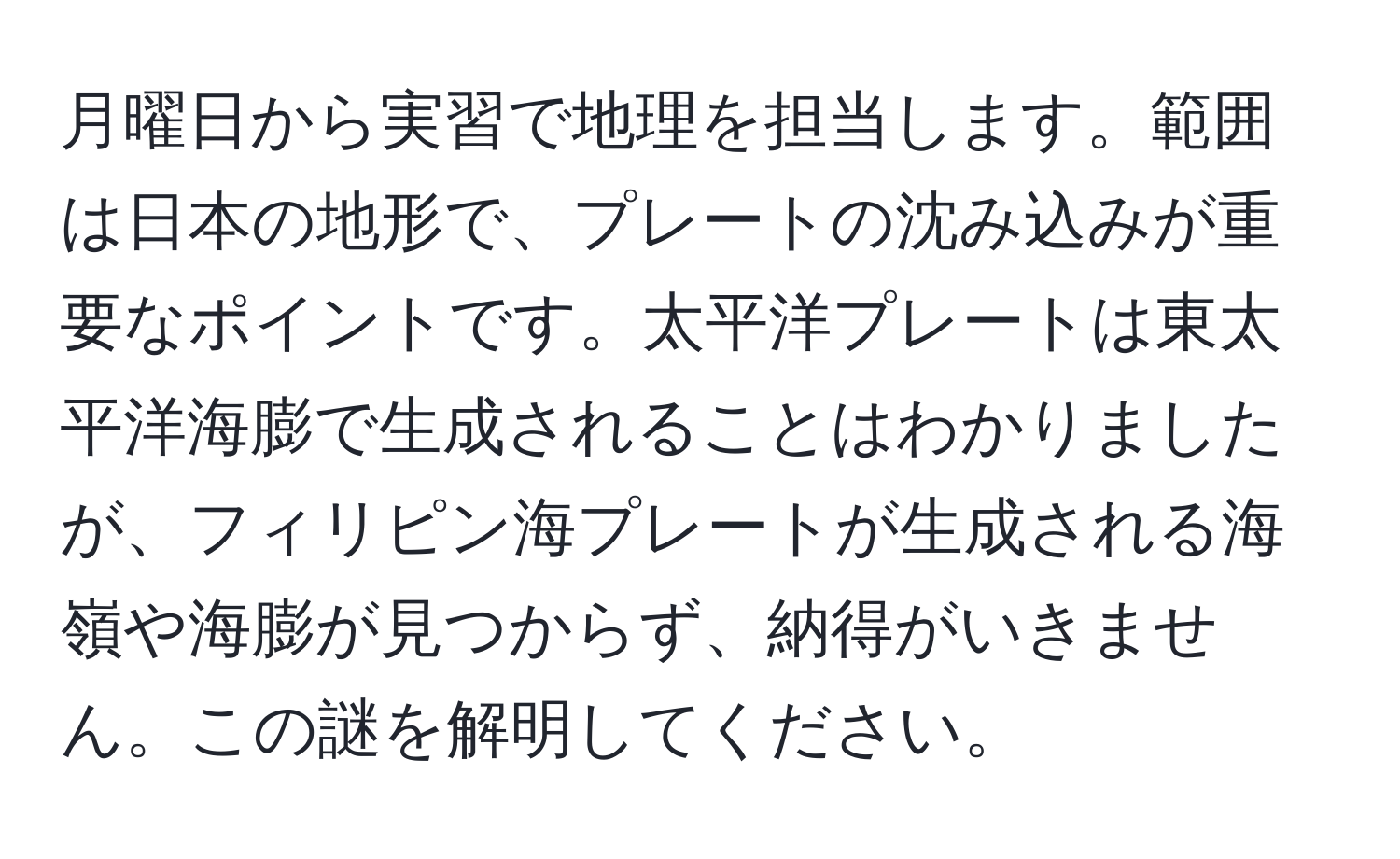 月曜日から実習で地理を担当します。範囲は日本の地形で、プレートの沈み込みが重要なポイントです。太平洋プレートは東太平洋海膨で生成されることはわかりましたが、フィリピン海プレートが生成される海嶺や海膨が見つからず、納得がいきません。この謎を解明してください。