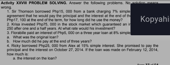 Activity XXVIII PROBLEM SOLVING. Answer the following problems. No solution means 
wrong. 
1. Sir Thomson borrowed Php15, 000 from a bank charging 7% simple 
agreement that he would pay the principal and the interest at the end of th Kopyahi
Php17, 100 at the end of the term, for how long did he use the money? 
2. Krisa invested Php75, 000 in the stock market which quaranteed an i
250 after one and a half years. At what rate would his investment? 
3. Florabille paid an interest of Php5, 000 on a three year loan at 8% simple 
a. What was the oriqinal loan? 
b. How much did he pay at the end of three years? 
4. Ricky borrowed Php25, 000 from Alex at 15% simple interest. She promised to pay the 
principal and the interest on October 27, 2014. If the loan was made on February 12, 2014. 
how much is: 
a. the interest on the loan?