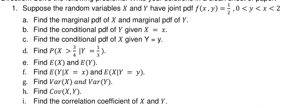 Suppose the random variables X and Y have joint pdf f(x,y)= 1/2 , 0 <2</tex> 
a. Find the marginal pdf of X and marginal pdf of Y. 
b. Find the conditional pdf of Y given X=x. 
c. Find the conditional pdf of X given Y=y. 
d. Find P(X> 3/4 |Y= 1/3 ). 
e. Find E(X) and E(Y). 
f. Find E(Y|X=x) and E(X|Y=y). 
g. Find Var(X) and Var(Y). 
h. Find Cov(X,Y). 
i. Find the correlation coefficient of X and Y.