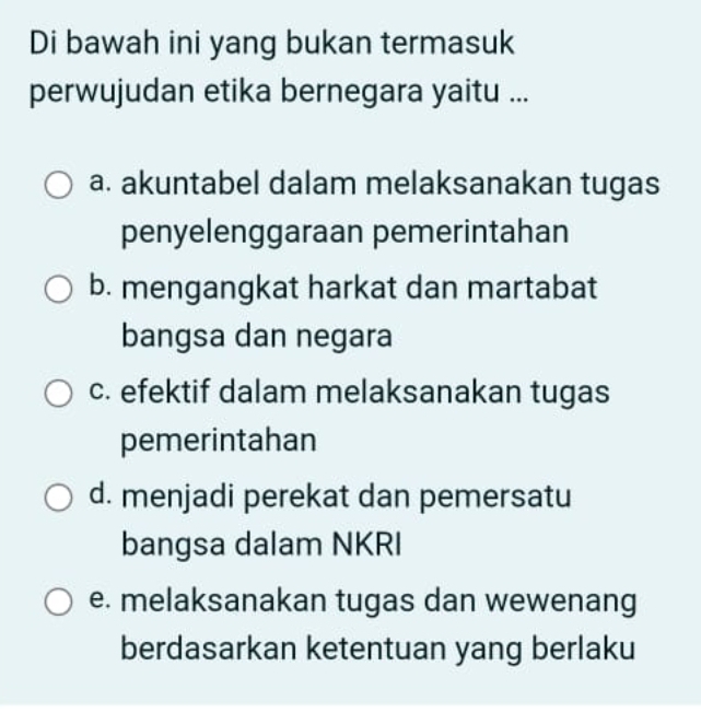 Di bawah ini yang bukan termasuk
perwujudan etika bernegara yaitu ...
a. akuntabel dalam melaksanakan tugas
penyelenggaraan pemerintahan
b. mengangkat harkat dan martabat
bangsa dan negara
c. efektif dalam melaksanakan tugas
pemerintahan
d. menjadi perekat dan pemersatu
bangsa dalam NKRI
e. melaksanakan tugas dan wewenang
berdasarkan ketentuan yang berlaku