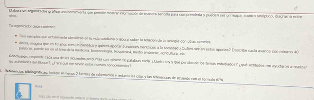 Elabora un organizador gráfico una herramienta que permite mostrar información de manera sencilla para comprenderla y pueden ser un mapa, cuadro sinóptico, diagrama entre 
otros 
Tu organizador debe contener 
Tres ejemplos que actualmente identificas en tu vida cotidiana o laboral sobre la relación de la biología con otras ciencias 
Ahora, imagina que en 10 años eres un cientifico y quieres aporlar 5 avances cientificos a la sociedad ¿Cuâles serían estos aportes? Describe cada avance con mínimo 40
palabras, puede ser en el área de la medicina, biotecnología, bioquímicá, medio ambiente, agricultura, etc. 
Conclusión: responde cada una de las siguientes preguntas con mínimo 50 palabras cada. ¿Quién soy y qué percibo de los temas estudiados? ¿qué actitudes me ayudaron a realizar 
las actividades del Bloque?, ¿Para qué me sirven estos nuevos conocimientos? 
5. Referencias bibiliográficas: Incluye al menos 2 fuentes de información y redacta las citas y las referencias de acuerdo con el formato APA. 
Guia 
Ház clic en el siguiente enface si tienes duda so