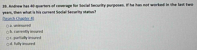 Andrew has 40 quarters of coverage for Social Security purposes. If he has not worked in the last two
years, then what is his current Social Security status?
(Search Chapter 4)
a. uninsured
b. currently insured
c. partially insured
d. fully insured