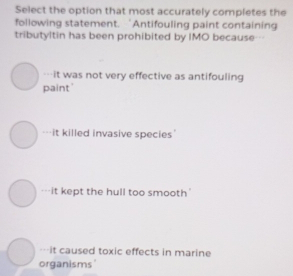 Select the option that most accurately completes the
following statement. ‘Antifouling paint containing
tributyltin has been prohibited by IMO because---
-it was not very effective as antifouling
paint'
it killed invasive species'
it kept the hull too smooth'
it caused toxic effects in marine
organisms'