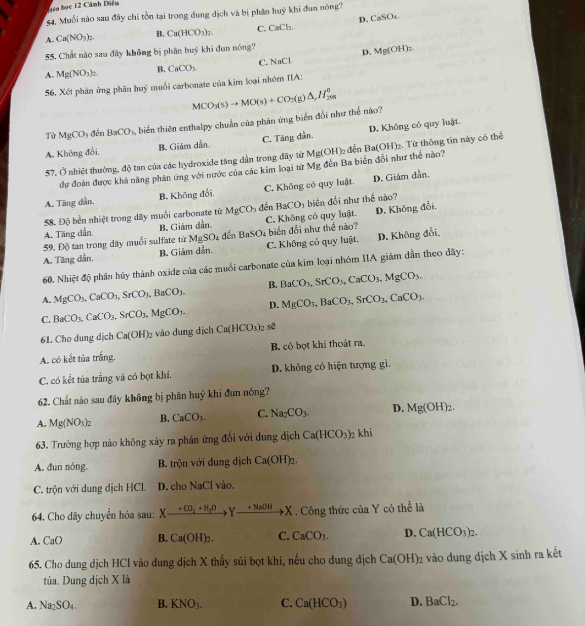 óa học 12 Cánh Diêu
54. Muối nào sau đây chi tồn tại trong dung dịch và bị phân huỷ khi đun nóng?
A. Ca(NO_3)_2.
B. Ca(HCO_3)_2. C. CaCl_2. D. CaSO4.
55. Chất nào sau đây không bị phân huỷ khi đun nóng?
D. Mg(OH)_2.
A. Mg(NO_3)_2.
B. CaCO_3. C. NaCl.
56. Xét phản ứng phân huỷ muối carbonate của kim loại nhóm IIA:
MCO_3(s)to MO(s)+CO_2(g)△ _rH_(298)^0
Từ MgCO_3 đến BaCO_3, A biến thiên enthalpy chuẩn của phản ứng biến đổi như thế nào?
A. Không đổi. B. Giảm dần. C. Tăng dần. D. Không có quy luật.
57. Ở nhiệt thường, độ tan của các hydroxide tăng dần trong dãy từ Mg(OH)_2 2 đến Ba(OH)_2 2. Từ thông tin này có thể
dự đoán được khả năng phản ứng với nước của các kim loại từ Mg đến Ba biến đổi như thế nào?
A. Tăng dần. B. Không đổi. C. Không có quy luật. D. Giảm dần.
58. Độ bền nhiệt trong dãy muối carbonate từ MgCO_3 đến BaCO_3 biến đồi như thế nào?
A. Tăng dần. B. Giảm da n C. Không có quy luật. D. Không đổi.
59. Độ tan trong dãy muối sulfate từ MgSO_4 đến BaSO_4 biến đổi như thế nào?
A. Tăng dần. B. Giảm dần. C. Không có quy luật. D. Không đổi.
60. Nhiệt độ phân hủy thành oxide của các muối carbonate của kim loại nhóm IIA giảm dần theo dãy:
B. BaCO_3,SrCO_3,CaCO_3,MgCO_3.
A. MgCO_3,CaCO_3,SrCO_3,BaCO_3. MgCO_3,BaCO_3,SrCO_3,CaCO_3.
D.
C. BaCO_3,CaCO_3,SrCO_3,MgCO_3.
61. Cho dung dịch Ca(OH)_2 vào dung dịch Ca(HCO_3)_2 sẽ
A. có kết tủa trắng. B. có bọt khí thoát ra.
C. có kết tủa trắng và có bọt khí. D. không có hiện tượng gì.
62. Chất nào sau đây không bị phân huỷ khi đun nóng?
A. Mg(NO_3)_2
B. CaCO_3. C. Na_2CO_3.
D. Mg(OH)_2.
63. Trường hợp nào không xảy ra phản ứng đối với dung dịch Ca(HCO_3) 2 khi
A. đun nóng. B. trộn với dung dịch Ca(OH)_2.
C. trộn với dung dịch HCl. D. cho NaCl vào.
64. Cho dãy chuyển hóa sau: Xxrightarrow +CO_2+H_2OYxrightarrow +NaOHX. Công thức của Y có thể là
A. CaO B. Ca(OH)_2. C. CaCO_3. D. Ca(HCO_3)_2.
65. Cho dung dịch HCl vào dung dịch X thấy sủi bọt khí, nếu cho dung dịch Ca(OH)_2 vào dung dịch X sinh ra kết
tủa. Dung dịch X là
A. Na_2SO_4. B. KNO_3. C. Ca(HCO_3) D. BaCl_2.