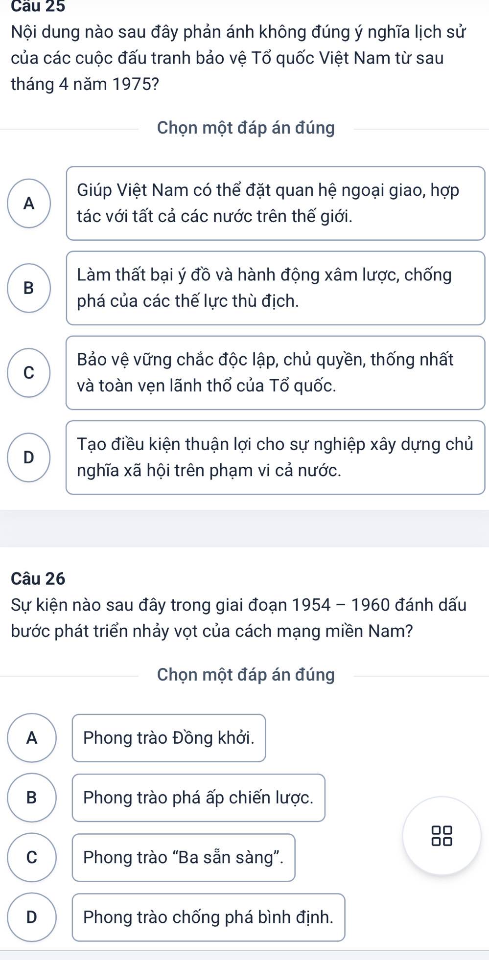 Nội dung nào sau đây phản ánh không đúng ý nghĩa lịch sử
của các cuộc đấu tranh bảo vệ Tổ quốc Việt Nam từ sau
tháng 4 năm 1975?
Chọn một đáp án đúng
Giúp Việt Nam có thể đặt quan hệ ngoại giao, hợp
A
tác với tất cả các nước trên thế giới.
Làm thất bại ý đồ và hành động xâm lược, chống
B
phá của các thế lực thù địch.
Bảo vệ vững chắc độc lập, chủ quyền, thống nhất
C
và toàn vẹn lãnh thổ của Tổ quốc.
Tạo điều kiện thuận lợi cho sự nghiệp xây dựng chủ
D
nghĩa xã hội trên phạm vi cả nước.
Câu 26
Sự kiện nào sau đây trong giai đoạn 1954 - 1960 đánh dấu
bước phát triển nhảy vọt của cách mạng miền Nam?
Chọn một đáp án đúng
A Phong trào Đồng khởi.
B Phong trào phá ấp chiến lược.
□□
C Phong trào “Ba sẵn sàng”.
D Phong trào chống phá bình định.