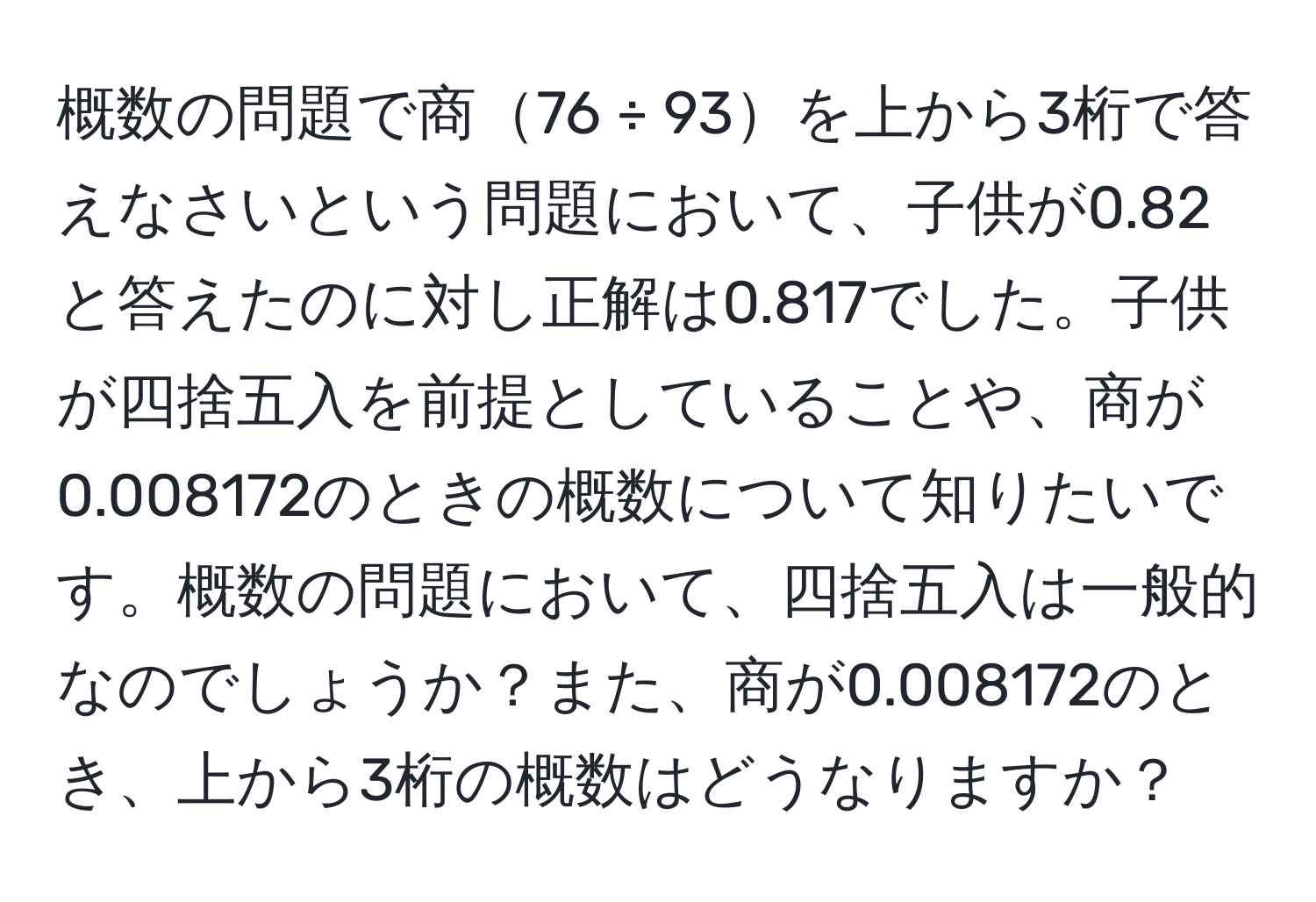 概数の問題で商76 ÷ 93を上から3桁で答えなさいという問題において、子供が0.82と答えたのに対し正解は0.817でした。子供が四捨五入を前提としていることや、商が0.008172のときの概数について知りたいです。概数の問題において、四捨五入は一般的なのでしょうか？また、商が0.008172のとき、上から3桁の概数はどうなりますか？