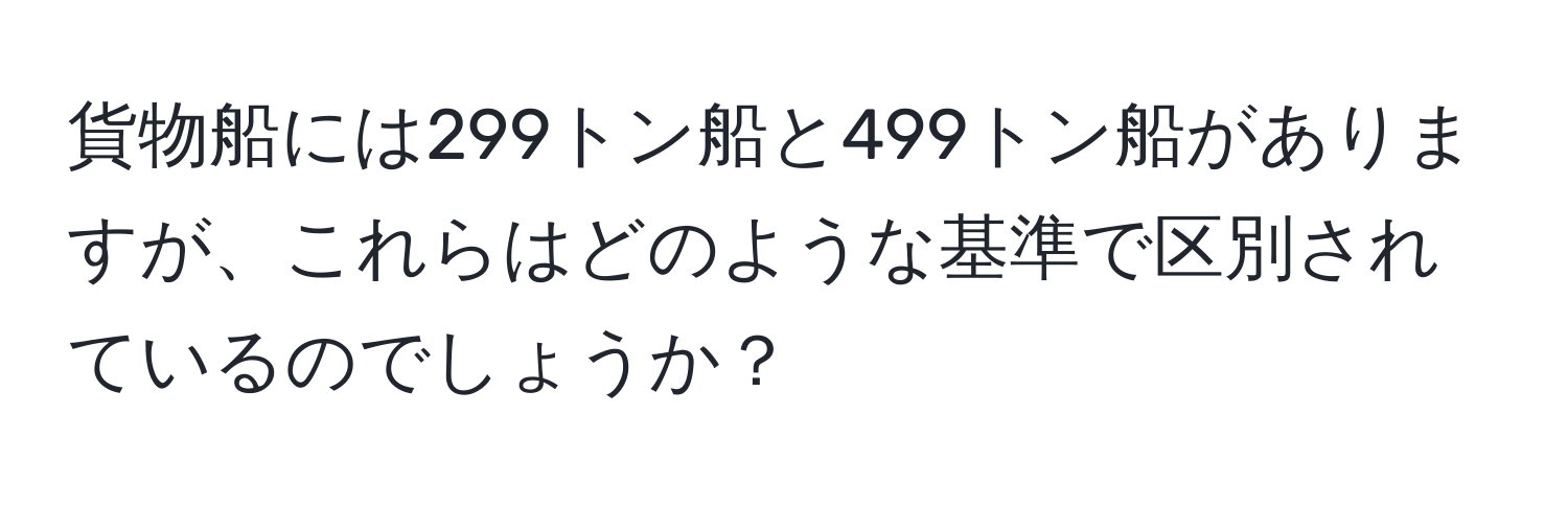 貨物船には299トン船と499トン船がありますが、これらはどのような基準で区別されているのでしょうか？