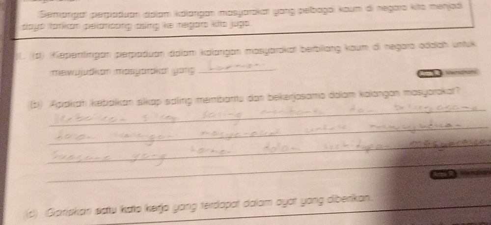 Semangal perpaduan dialam kolangan mosyarakar yong pelbagai koum di negaro kito menjodi 
dayo torkion pelondong csing ke megaro kio jugo . 
)L. ((d) Kepenfingan perpaduan dalam kdlangan masyarakat berbliang kaum di negara odalah untuk 
məwujudian masyarka yong 
_ 

_ 
3) Apakan kebaikan sikap saling membartu dan bekerjosamo daiam kalangan masyorakat? 
_ 
_ 
_ 
(c) Gariskan satu kalo kerja yong terdapot dalam ayot yong diberikan._