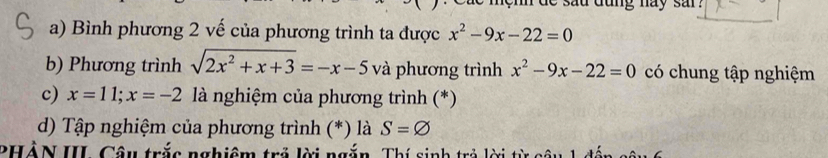 sad dung nay sar . 
a) Bình phương 2 vế của phương trình ta được x^2-9x-22=0
b) Phương trình sqrt(2x^2+x+3)=-x-5 và phương trình x^2-9x-22=0 có chung tập nghiệm 
c) x=11; x=-2 là nghiệm của phương trình (*) 
d) Tập nghiệm của phương trình (*) là S=varnothing
PHẢN III. Câu trắc nghiệm trả lời ngắn, Thí sinh trả lời từ côi