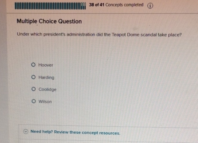 of 41 Concepts completed
Multiple Choice Question
Under which president's administration did the Teapot Dome scandal take place?
Hoover
Harding
Coolidge
Wilson
Need help? Review these concept resources.