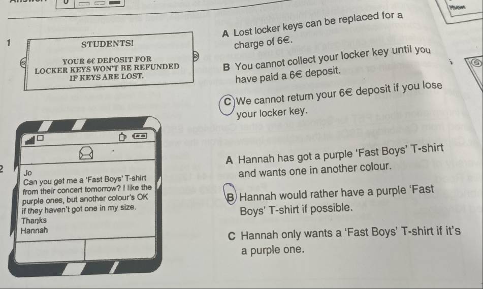 A Lost locker keys can be replaced for a
1
STUDENTS!
charge of 6€.
YOUR 6E DEPOSIT FOR
LOCKER KEYS WON'T BE REFUNDED B You cannot collect your locker key until you
6
IF KEYS ARE LOST.
have paid a 6€ deposit.
C)We cannot return your 6€ deposit if you lose
your locker key.
Jo A Hannah has got a purple ‘Fast Boys’ T-shirt
Can you get me a 'Fast Boys' T-shirt and wants one in another colour.
from their concert tomorrow? I like the
purple ones, but another colour's OK B Hannah would rather have a purple ‘Fast
if they haven't got one in my size.
Thaŋks Boys' T-shirt if possible.
Hannah
C Hannah only wants a ‘Fast Boys’ T-shirt if it’s
a purple one.