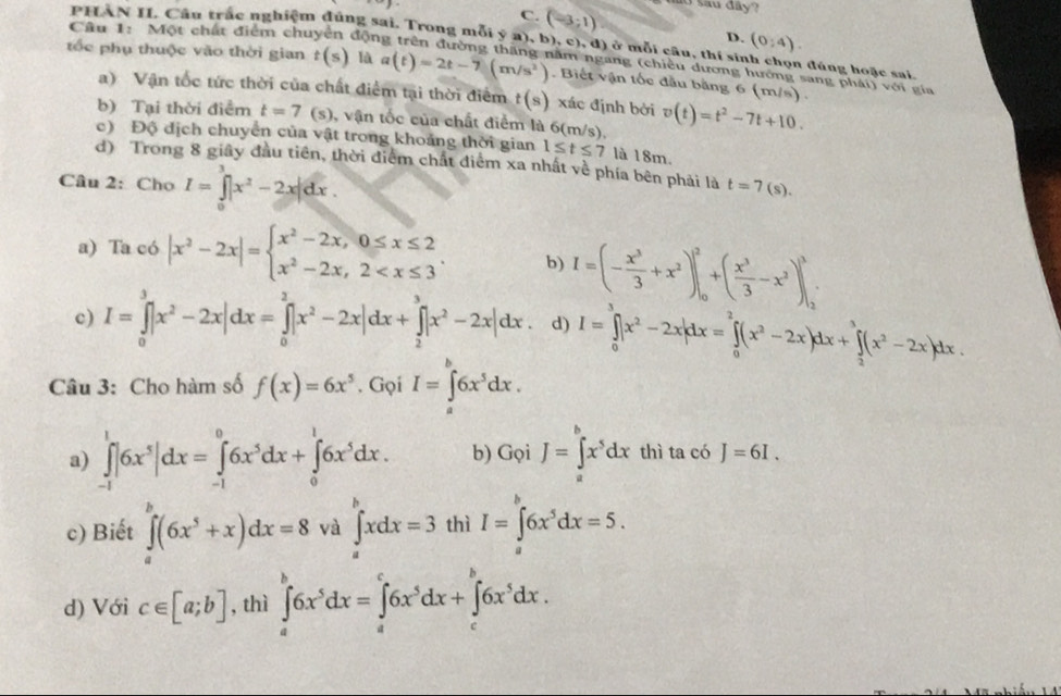 Sau đây?
C. (-3;1)
D. (0:4).
PHÀN II. Câu trắc nghiệm đúng sai. Trong mỗi ý a), b), c), đ) ở mỗi câu, thí sin  đ úng hoặc sai.
Câu 1: Một chất điểm chu động trên đường thăng năm ngang (chiều dương hướng sang phái) với gia
tốc phụ thuộc vào thời gian t(s) là a(t)=2t-7(m/s^2). Biết vận tốc đầu bằng 6 (m/s) .
a) Vận tốc tức thời của chất điểm tại thời điểm t(s) xác định bởi
b) Tại thời điểm t=7 s) , vận tốc của chất điểm là 6(m/s). v(t)=t^2-7t+10.
c) Độ địch chuyển của vật trong khoảng thời gian 1≤ t≤ 7 là 18m.
d) Trong 8 giây đầu tiên, thời điểm chất điểm xa nhất về phía bên phải là t=7(s).
Câu 2: Cho I=∈tlimits _0^(2|x^2)-2x|dx.
a) Ta có |x^2-2x|=beginarrayl x^2-2x,0≤ x≤ 2 x^2-2x,2 b) I=(- x^3/3 +x^2)|_0^(2+(frac x^3)3-x^2)|_2^(3
c) I=∈tlimits _0^3|x^2)-2x|dx=∈tlimits _0^(2|x^2)-2x|dx+∈tlimits _2^(3|x^2)-2x|dx. d) I=∈tlimits _0^(3|x^2)-2x|dx=∈tlimits _0^(2(x^2)-2x)dx+∈tlimits _2^(3(x^2)-2x)dx.
Câu 3: Cho hàm số f(x)=6x^5. Gọi I=∈tlimits _a^(b6x^5)dx.
a) ∈tlimits _(-1)^1|6x^5|dx=∈tlimits _(-1)^06x^5dx+∈tlimits _0^(16x^5)dx. b) GoiJ=∈tlimits _a^(bx^5)dx thì ta có J=6I.
c) Biết ∈tlimits _a^(b(6x^5)+x)dx=8 và ∈tlimits _a^(bxdx=3 thì I=∈tlimits _a^b6x^5)dx=5.
d) Với c∈ [a;b] , thì ∈tlimits _a^(b6x^5)dx=∈tlimits _a^(c6x^5)dx+∈tlimits _c^(b6x^5)dx.