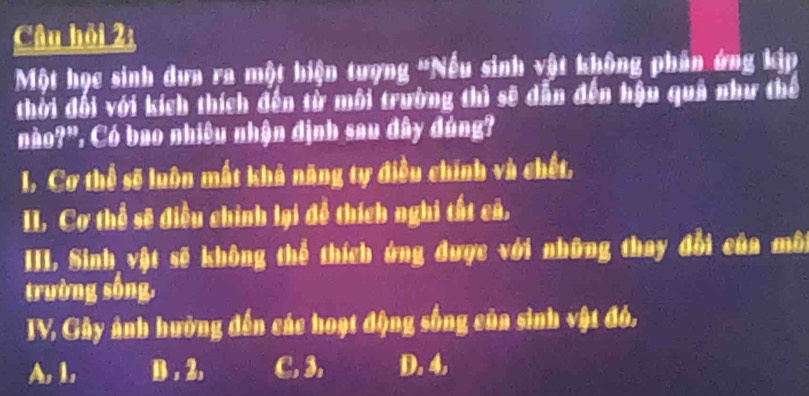 Câu hỏi 2:
Một học sinh dưa ra một hiện tượng 'Nếu sinh vật không phân ứng kịp
thời đối với kích thích đến từ môi trường thì sẽ dẫn đến hậu quả như thế
no?". Có bao nhiều nhận định sau đây đúng?
I. Cơ thể sẽ luôn mất khả năng ty điều chính và chết,
II. Cơ thể sẽ điều chính lại đễ thích nghi tất cả.
III. Sinh vật sẽ không thể thích ứng được với những thay đổi của môi
trường sống.
TV. Gây ảnh hường đến các hoạt động sống của sinh vật đó.
A, 1, B . 2. C. 3. D. 4.