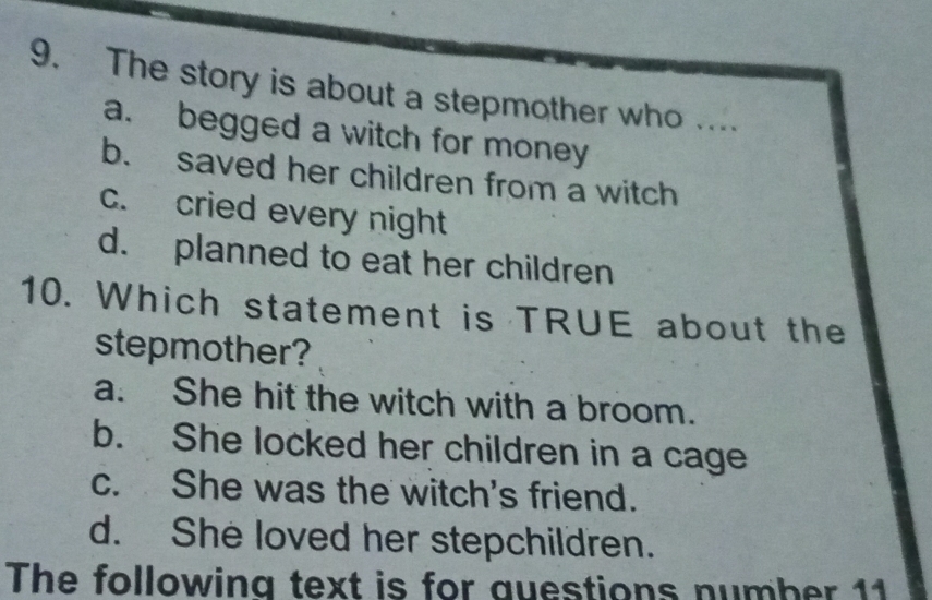 The story is about a stepmother who ...
a. begged a witch for money
b. saved her children from a witch
c. cried every night
d. planned to eat her children
10. Which statement is TRUE about the
stepmother?
a. She hit the witch with a broom.
b. She locked her children in a cage
c. She was the witch's friend.
d. She loved her stepchildren.
The following text is for questions number 11