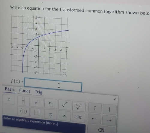 Write an equation for the transformed common logarithm shown belo
f(x)=□
Basic Funcs Trig × 
x  □ /□   x^(□) x sqrt() sqrt[n]() ↑ 
() beginvmatrix □ endvmatrix π ∞ DNE ← 
Enter an algebraic expression [more..]