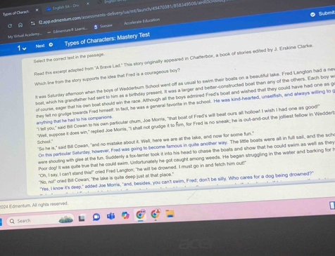 Englsh BA- Cru
Types of Charact  Ωapp.edimen9um.com/assessments-delivery/wa/mt/launch/49470381/858349508/a1f0c
Submit
My Vrtusal Acedeny.  + Edmanture I Learns. Seesaw Acrelerate Éducation
Next © Types of Characters: Mastery Test
Select the correct text in the passage
Read this excerpt adapted from 'A Brave Lad." This story originally appeared in Chatterbox, a book of stories edited by J. Erskine Clarke.
Which line from the story supports the idea that Fred is a courageous boy?
It was Saturday aftemoon when the boys of Wedderbum School went off as usual to swim their boats on a beautiful lake. Fred Langtion had a nev
boat, which his grandfather had sent to him as a birthday present. It was a larger and better-constructed boat than any of the others. Each boy w
of course, eager that his own boat should win the race. Although all the boys admired Fred's boat; and wished that they could have had one as g
they felt no grudge towards Fred himsetf. In fact, he was a general favonte in the school. He was kind-hearted, unselfish, and always willing to g
"I tell you," said Bill Cowan to his own particular chum, Joe Morris, "that boat of Fred's will beat ours all hollow! I wish I had one as good!"
anything that he had to his companions.
"Well, suppose it does win," replied Joe Morris, "I shall not grudge it to fim, for Fred is no sneak; he is out-and-out the jolliest fellow in Weddert
School." "So he is," said Bill Cowan, "and no mistake about it. Well, here we are at the lake, and now for some fun."
On this particular Saturday, however, Fred was going to become famous in quite another way. The little boats were all in full sail, and the scho
were shouting with glee at the fun. Suddenly a fox-terrier took it into his head to chase the boats and show that he could swim as well as they
iPoor dog! It was quite true that he could swim. Unfortunately he got caught among weeds. He began struggling in the water and barking for i
"Oh, I say, I can't stand this!" cried Fred Langton; "he will be drowned. I must go in and fetch him out!"
'No . mof cried Bill Cowar; "the lake is quite deep just at that place."
"Yes, I know it's deep," added Joe Moms, "and, besides, you can't swim, Fred; don't be silly. Who cares for a dog being drowned?"
1024 Edmentum. All rights reserved.
Q Search