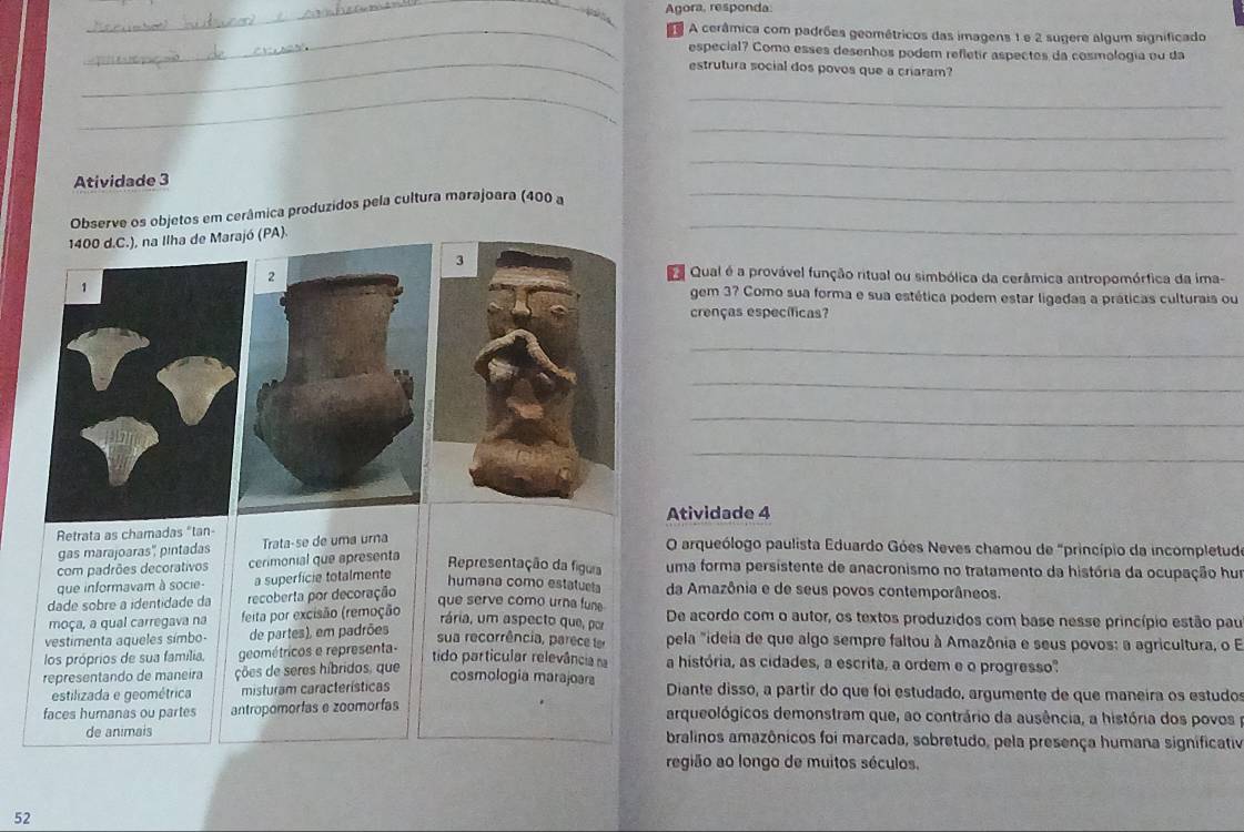 Agora, responda.
_A cerâmica com padrões geométricos das imagens 1 e 2 sugere algum significado
_
especial? Como esses desenhos podem refletir aspectes da cosmologia ou da
_estrutura social dos povos que a criaram?
_
_
_
_
_
_
Atividade 3
Observe os objetos em cerâmica produzidos pela cultura marajoara (400 a_
1400 d.C.), na Ilha de Mar (PA).
a Qual é a provável função ritual ou simbólica da cerâmica antropomórfica da ima-
gem 3? Como sua forma e sua estética podem estar ligadas a práticas culturais ou
crenças específicas?
_
_
_
_
Retrata as chamadas "tan- Atividade 4
gas marajoaras'', pintadas Trataçse de uma urna
O arqueólogo paulista Eduardo Góes Neves chamou de "princípio da incompletude
com padrões decorativos cerimonial que apresenta
Representação da fígua uma forma persistente de anacronismo no tratamento da história da ocupação hum
que informavam à socie- a superfície totalmente
humana como estatueta da Amazônia e de seus povos contemporâneos.
dade sobre a identidade da recoberta por decoração
que serve como urna fune De acordo com o autor, os textos produzidos com base nesse princípio estão pau
moça, a qual carregava na feita por excisão (remoção
rária, um aspecto que, por
vestimenta aqueles símbo- de partes), em padrões
sua recorrência, parece le pela "ideia de que algo sempre faltou à Amazônia e seus povos: a agricultura, o E
los próprios de sua família, geométricos e representa-
tido particular relevância na a história, as cidades, a escrita, a ordem e o progresso"
representando de maneira ções de seres híbridos, que
cosmologia marajoara
estilizada e geométrica misturam características Diante disso, a partir do que foi estudado, argumente de que maneira os estudos
faces humanas ou partes antropomorfas e zoomorías arqueológicos demonstram que, ao contrário da ausência, a história dos povos p
de animais bralinos amazônicos foi marcada, sobretudo, pela presença humana significativ
região ao longo de muitos séculos.
52