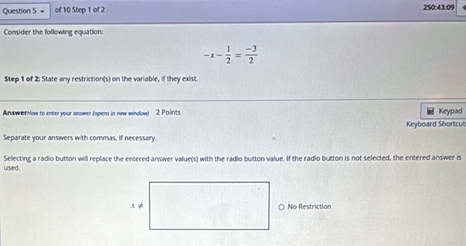 250:43:09
Consider the following equation:
-x- 1/2 = (-3)/2 
Step 1 of 2: State any restriction(s) on the variable, if they exist. 
AnswerHow to enter your answer (opens in new window) 2 Points Keypad 
Keyboard Shortcut 
Separate your answers with commas, if necessary. 
Selecting a radio button will replace the entered answer value(s) with the radio button value. If the radio button is not selected, the entered answer is 
used. 
No Restriction