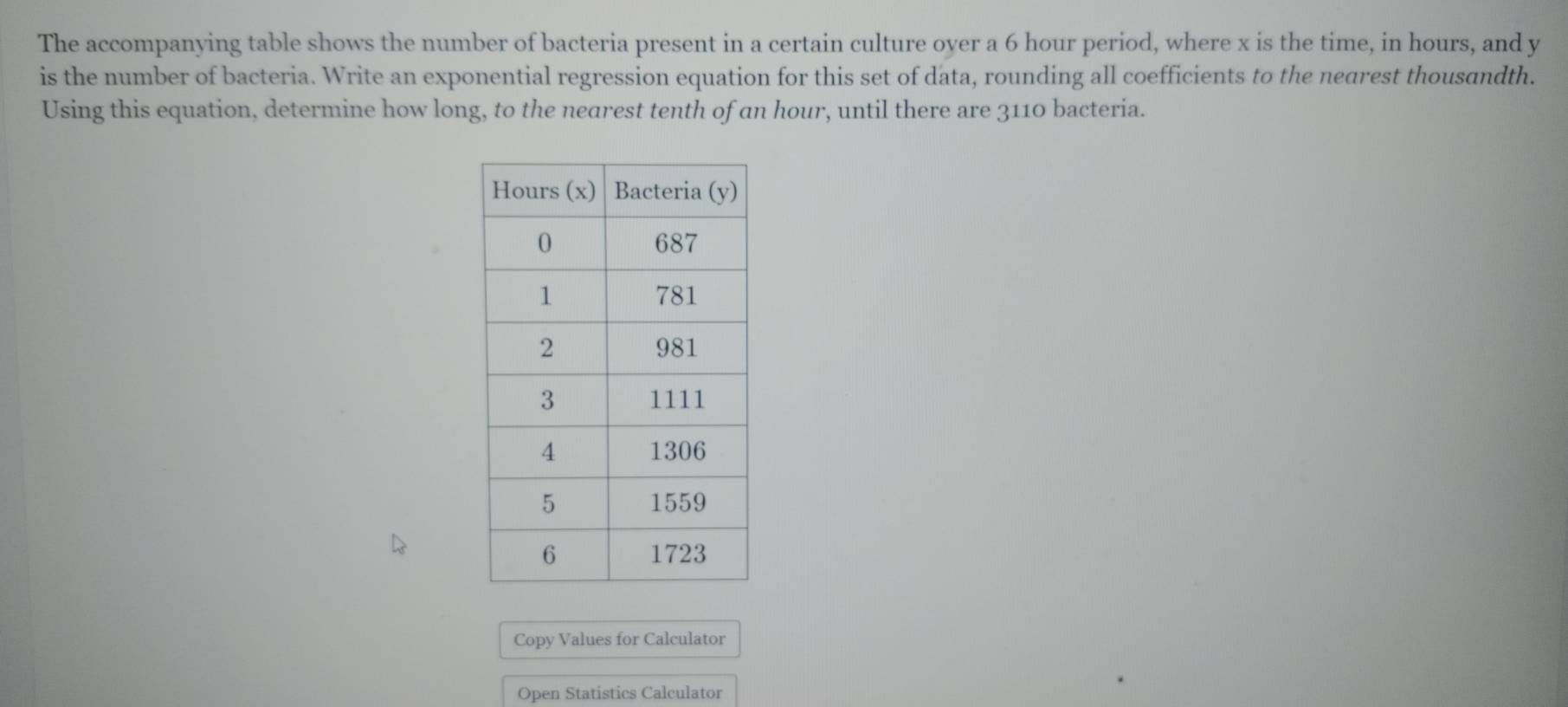 The accompanying table shows the number of bacteria present in a certain culture oyer a 6 hour period, where x is the time, in hours, and y
is the number of bacteria. Write an exponential regression equation for this set of data, rounding all coefficients to the nearest thousandth. 
Using this equation, determine how long, to the nearest tenth of an hour, until there are 3110 bacteria. 
Copy Values for Calculator 
Open Statistics Calculator