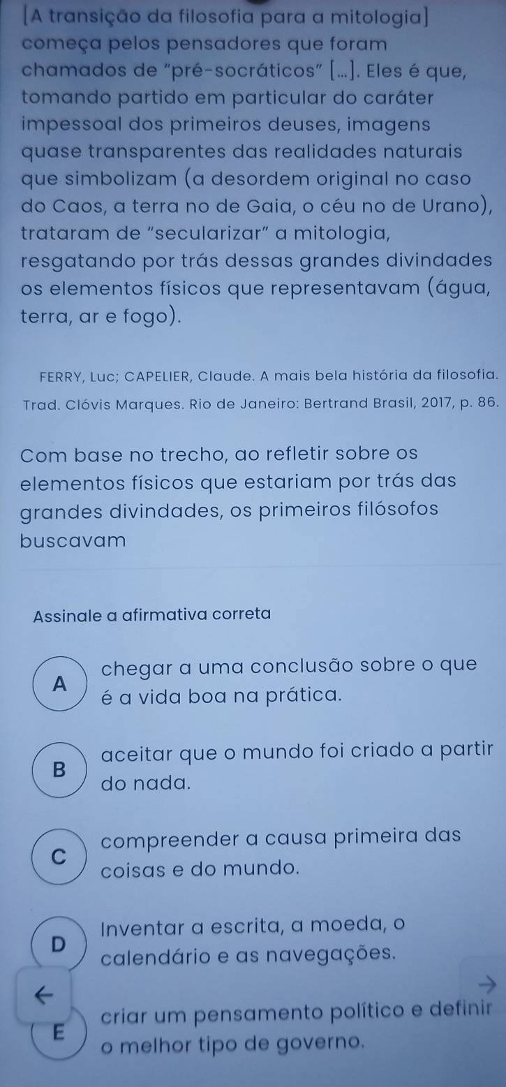 [A transição da filosofia para a mitologia]
começa pelos pensadores que foram
chamados de “pré-socráticos” [...]. Eles é que,
tomando partido em particular do caráter
impessoal dos primeiros deuses, imagens
quase transparentes das realidades naturais 
que simbolizam (a desordem original no caso
do Caos, a terra no de Gaia, o céu no de Urano),
trataram de “secularizar” a mitologia,
resgatando por trás dessas grandes divindades
os elementos físicos que representavam (água,
terra, ar e fogo).
FERRY, Luc; CAPELIER, Claude. A mais bela história da filosofia.
Trad. Clóvis Marques. Rio de Janeiro: Bertrand Brasil, 2017, p. 86.
Com base no trecho, ao refletir sobre os
elementos físicos que estariam por trás das
grandes divindades, os primeiros filósofos
buscavam
Assinale a afirmativa correta
A chegar a uma conclusão sobre o que
é a vida boa na prática.
B aceitar que o mundo foi criado a partir
do nada.
compreender a causa primeira das
C
coisas e do mundo.
Inventar a escrita, a moeda, o
D
calendário e as navegações.
criar um pensamento político e definir
E
o melhor tipo de governo.