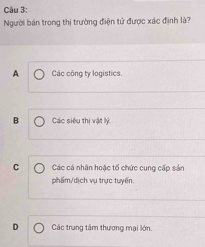 Người bán trong thị trường điện tử được xác định là?
A Các công ty logistics.
B Các siêu thị vật lý.
C Các cá nhân hoặc tổ chức cung cấp sản
phẩm/dịch vụ trực tuyến.
D Các trung tâm thương mại lớn.