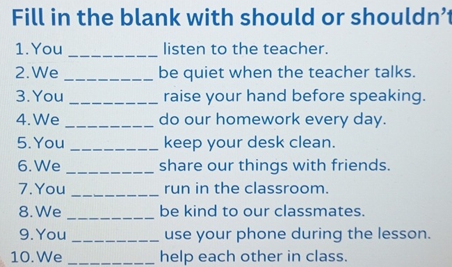 Fill in the blank with should or shouldn’ 
1. You _listen to the teacher. 
2.We _be quiet when the teacher talks. 
3. You _raise your hand before speaking. 
4. We _do our homework every day. 
5. You _keep your desk clean. 
6. We _share our things with friends. 
7. You _run in the classroom. 
8. We _be kind to our classmates. 
9. You _use your phone during the lesson. 
10. We _help each other in class.