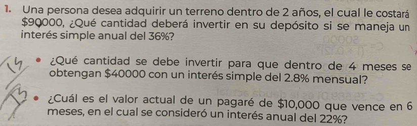 Una persona desea adquirir un terreno dentro de 2 años, el cual le costará
$90000, ¿Qué cantidad deberá invertir en su depósito si se maneja un 
interés simple anual del 36%? 
¿Qué cantidad se debe invertir para que dentro de 4 meses se 
obtengan $40000 con un interés simple del 2.8% mensual? 
¿Cuál es el valor actual de un pagaré de $10,000 que vence en 6
meses, en el cual se consideró un interés anual del 22%?