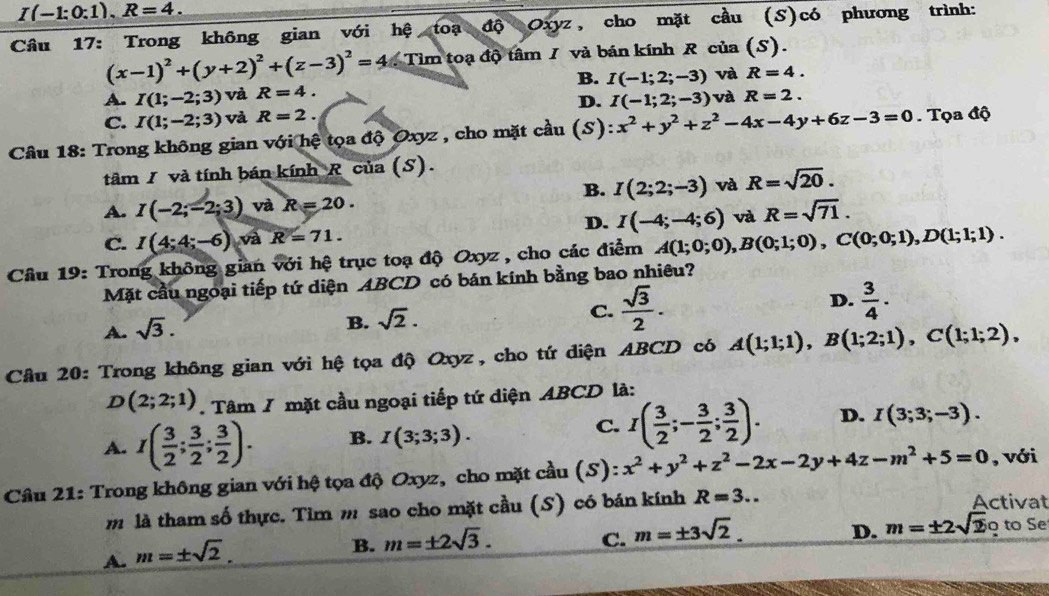 I(-1:0:1),R=4.
Câu 17: Trong không gian với hệ toạ độ Oxyz, cho mặt cầu (S)có phương trình:
(x-1)^2+(y+2)^2+(z-3)^2=4 Tim toạ độ tâm I và bán kính R của (S).
A. I(1;-2;3) và R=4. B. I(-1;2;-3) và R=4.
C. I(1;-2;3) và R=2. D. I(-1;2;-3) và R=2.
Câu 18: Trong không gian với hệ tọa độ Oxyz , cho mặt cầu (S) x^2+y^2+z^2-4x-4y+6z-3=0. Tọa độ
tâm I và tính bán kính R của (S).
B. I(2;2;-3) và R=sqrt(20).
A. I(-2;-2;3) và R=20.
C. I(4;4;-6) và R=71. D. I(-4;-4;6) và R=sqrt(71).
Câu 19: Trong không gian với hệ trục toạ độ Oxyz , cho các điểm A(1;0;0),B(0;1;0),C(0;0;1),D(1;1;1).
Mặt cầu ngoại tiếp tứ diện ABCD có bán kính bằng bao nhiêu?
A. sqrt(3).
B. sqrt(2).
C.  sqrt(3)/2 . D.  3/4 ·
Câu 20: Trong không gian với hệ tọa độ Oxyz, cho tứ diện ABCD có A(1;1;1),B(1;2;1),C(1;1;2),
D(2;2;1). Tâm / mặt cầu ngoại tiếp tứ diện ABCD là:
A. I( 3/2 ; 3/2 ; 3/2 ). B. I(3;3;3).
C. I( 3/2 ;- 3/2 ; 3/2 ). D. I(3;3;-3).
Câu 21: Trong không gian với hệ tọa độ Oxyz, cho mặt cầu (S): x^2+y^2+z^2-2x-2y+4z-m^2+5=0 , với
m là tham số thực. Tìm m sao cho mặt cầu (S) có bán kính R=3... Activat
D. m=± 2sqrt(2)otoSe
A. m=± sqrt(2).
B. m=± 2sqrt(3).
C. m=± 3sqrt(2).