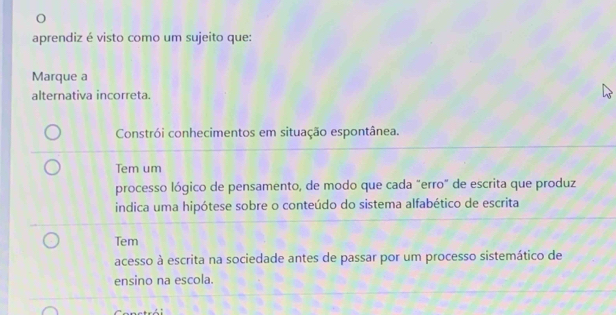 aprendiz é visto como um sujeito que:
Marque a
alternativa incorreta.
Constrói conhecimentos em situação espontânea.
Tem um
processo lógico de pensamento, de modo que cada "erro" de escrita que produz
indica uma hipótese sobre o conteúdo do sistema alfabético de escrita
Tem
acesso à escrita na sociedade antes de passar por um processo sistemático de
ensino na escola.