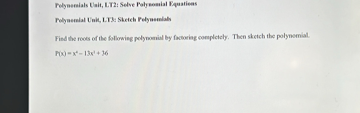 Polynomials Unit, LT2: Solve Polynomial Equations 
Polynomial Unit, LT3: Sketch Polynomials 
Find the roots of the following polynomial by factoring completely. Then sketch the polynomial.
P(x)=x^4-13x^2+36