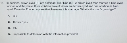 In humans, brown eyes (B) are dominant over blue (b)". A brown-eyed man marries a blue-eyed
woman and they have three children, two of whom are brown-eyed and one of whom is blue-
eyed. Draw the Punnett square that illustrates this marriage. What is the man's genotype?
A. BB
B. Brown Eyes
C. Bb
D. Impossible to determine with the information provided