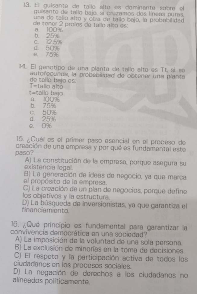 El guisante de tallo alto es dominante sobre el
guisante de tallo bajo, si cruzamos dos líneas puras,
una de tallo alto y otra de tallo bajo, la probabilidad
de tener 2 proles de tallo alto es:
a. 100%
b. 25%
c. 12.5%
d. 50%
e. 75%
14. El genotipo de una planta de tallo alto es Tt, si se
autofecunda, la probabilidad de obtener una planta
de tallo bajo es:
T= tallo alto
t= tallo bajo
a. 100%
b. 75%
c. 50%
d. 25%
e. 0%
15. ¿Cuál es el primer paso esencial en el proceso de
creación de una empresa y por qué es fundamental este
paso?
A) La constitución de la empresa, porque asegura su
existencia legal.
B) La generación de ideas de negocio, ya que marca
el propósito de la empresa.
C) La creación de un plan de negocios, porque define
los objetivos y la estructura.
D) La búsqueda de inversionistas, ya que garantiza el
financiamiento.
16. ¿Qué principio es fundamental para garantizar la
convivencia democrática en una sociedad?
A) La imposición de la voluntad de una sola persona.
B) La exclusión de minorías en la toma de decisiones.
C) El respeto y la participación activa de todos los
ciudadanos en los procesos sociales.
D) La negación de derechos a los ciudadanos no
alineados políticamente.