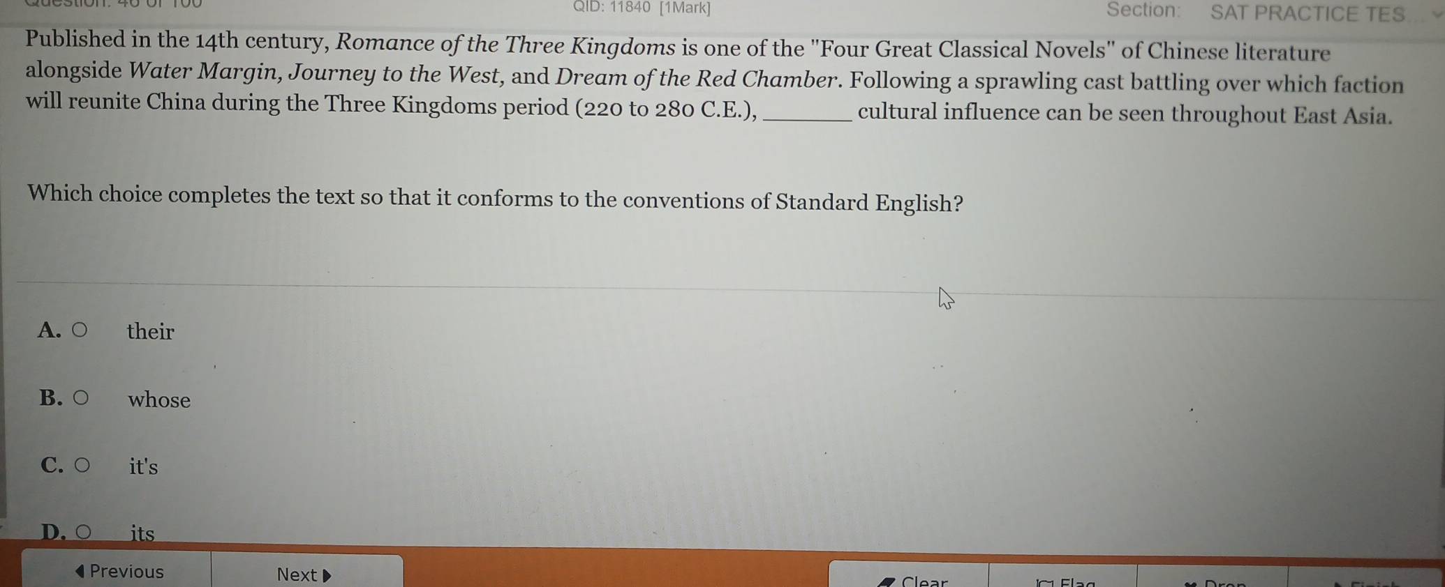 QID: 11840 [1Mark] Section: SAT PRACTICE TES
Published in the 14th century, Romance of the Three Kingdoms is one of the "Four Great Classical Novels" of Chinese literature
alongside Water Margin, Journey to the West, and Dream of the Red Chamber. Following a sprawling cast battling over which faction
will reunite China during the Three Kingdoms period (220 to 280 C.E.), _cultural influence can be seen throughout East Asia.
Which choice completes the text so that it conforms to the conventions of Standard English?
A. ○ their
B. ○ whose
C. ○ it's
D. its
◀ Previous Next
Clear