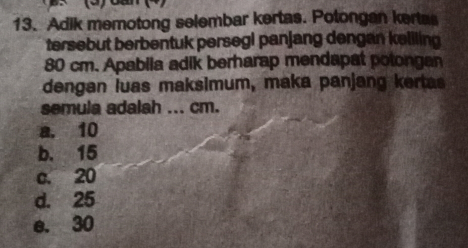 Adik memotong selembar kertas. Potongan kertas
tersebut berbentuk persegi panjang dengan keliling
80 cm. Apabila adik berharap mendapat potongan
dengan luas maksimum, maka panjang kertas
semula adalah ... cm.
a. 10
b. 15
c. 20
d. 25
e. 30