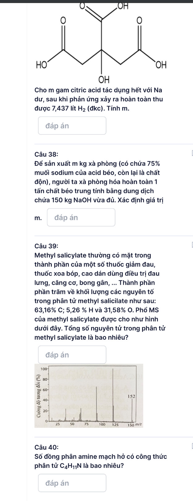 Cho m gam citric acid tác dụng hết với Na 
dư, sau khi phản ứng xảy ra hoàn toàn thu 
được 7,437 lít H_2 (đkc). Tính m. 
đáp án 
Câu 38: 
Để sản xuất m kg xà phòng (có chứa 75%
muối sodium của acid béo, còn lại là chất 
độn), người ta xà phòng hóa hoàn toàn 1 
tấn chất béo trung tính bằng dung dịch 
chứa 150 kg NaOH vừa đủ. Xác định giá trị 
m. đáp án 
Câu 39: 
Methyl salicylate thường có mặt trong 
thành phần của một số thuốc giảm đau, 
thuốc xoa bóp, cao dán dùng điều trị đau 
lưng, căng cơ, bong gân, ... Thành phần 
phần trăm về khối lượng các nguyên tố 
trong phân tử methyl salicilate như sau:
63,16% C; 5,26 % H và 31,58% O. Phổ MS 
của methyl salicylate được cho như hình 
đưới đây. Tổng số nguyên tử trong phân tử 
methyl salicylate là bao nhiêu? 
Câu 40: 
Số đồng phân amine mạch hở có công thức 
phân tử C_4H_11N là bao nhiêu? 
đáp án