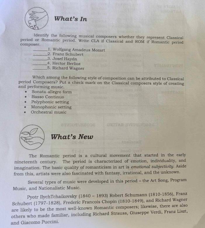 What’s In
Identify the following musical composers whether they represent Classical
period or Romantic period. Write CLA if Classical and ROM if Romantic period
composer.
_1. Wolfgang Amadeus Mozart
_2. Franz Schubert
_3. Josef Haydn
_4. Hector Berlioz
_5. Richard Wagner
Which among the following style of composition can be attributed to Classical
period Composers? Put a check mark on the Classical composers style of creating
and performing music.
Sonata-allegro form
Basso Continuo
Polyphonic setting
Monophonic setting
Orchestral music
What’s New
The Romantic period is a cultural movement that started in the early
nineteenth century. The period is characterized of emotion, individuality, and
imagination. The basic quality of romanticism in art is emotional subjectivity. Aside
from this, artists were also fascinated with fantasy, irrational, and the unknown.
Several types of music were developed in this period - the Art Song, Program
Music, and Nationalistic Music.
Pyotr IlychTchaikovsky (1840-1893) Robert Schumann (1810-1856), Franz
Schubert 1797- 1828), ), Frederic Francois Chopin (1810-1849), and Richard Wagner
are likely to be the most well-known Romantic composers; likewise, there are also
others who made familiar, including Richard Strauss, Giuseppe Verdi, Franz Liszt,
and Giacomo Puccini.