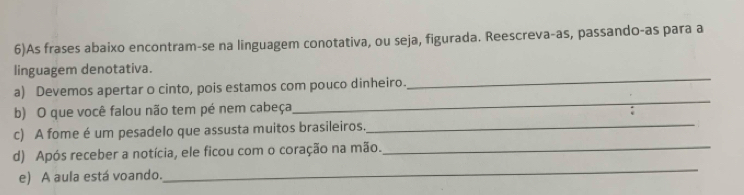 6)As frases abaixo encontram-se na linguagem conotativa, ou seja, figurada. Reescreva-as, passando-as para a 
_ 
linguagem denotativa. 
_ 
a) Devemos apertar o cinto, pois estamos com pouco dinheiro. 
b) O que você falou não tem pé nem cabeça 
c) A fome é um pesadelo que assusta muitos brasileiros. 
_ 
_ 
d) Após receber a notícia, ele ficou com o coração na mão._ 
e) A aula está voando.