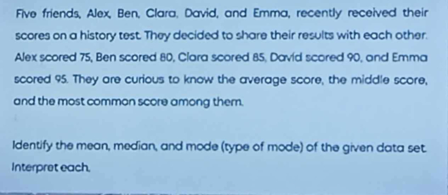 Five friends, Alex, Ben, Clara, David, and Emma, recently received their 
scores on a history test. They decided to share their results with each other. 
Alex scored 75, Ben scored 80, Clara scored 85, David scored 90, and Emma 
scored 95. They are curious to know the average score, the middle score, 
and the most common score among them. 
Identify the mean, median, and mode (type of mode) of the given data set 
Interpret each,