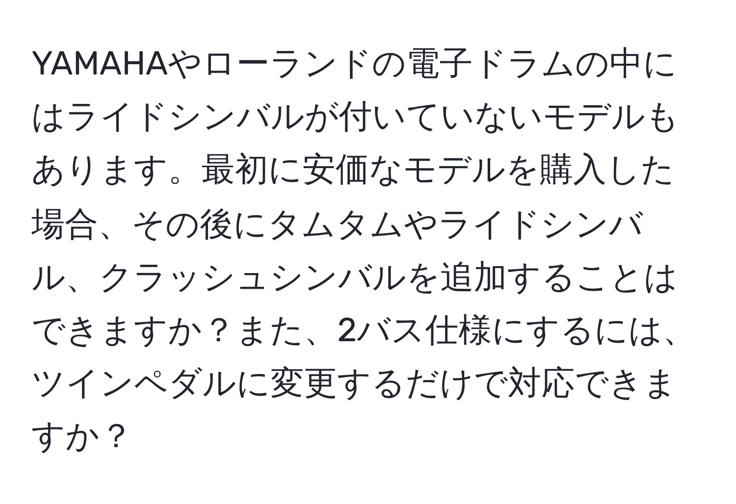 YAMAHAやローランドの電子ドラムの中にはライドシンバルが付いていないモデルもあります。最初に安価なモデルを購入した場合、その後にタムタムやライドシンバル、クラッシュシンバルを追加することはできますか？また、2バス仕様にするには、ツインペダルに変更するだけで対応できますか？