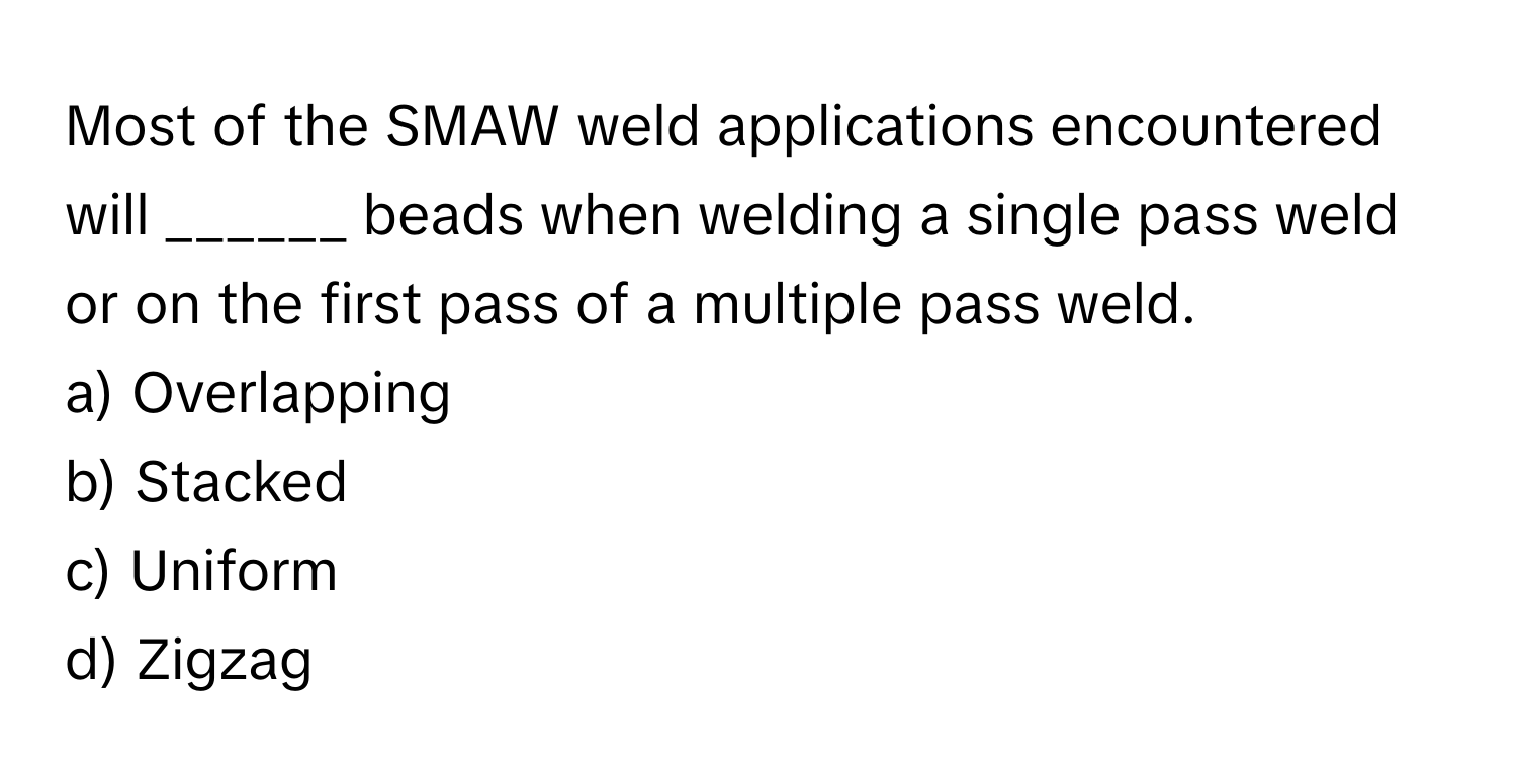 Most of the SMAW weld applications encountered will ______ beads when welding a single pass weld or on the first pass of a multiple pass weld. 

a) Overlapping 
b) Stacked 
c) Uniform 
d) Zigzag