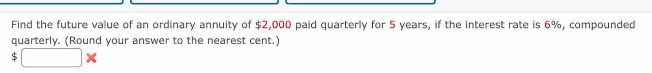 Find the future value of an ordinary annuity of $2,000 paid quarterly for 5 years, if the interest rate is 6%, compounded 
quarterly. (Round your answer to the nearest cent.)
$