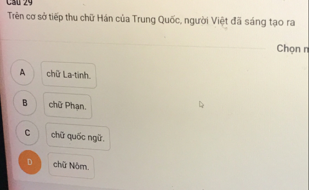 Trên cơ sở tiếp thu chữ Hán của Trung Quốc, người Việt đã sáng tạo ra
Chọn n
A chữ La-tinh.
B chữ Phạn.
C 1 chữ quốc ngữ.
D chữ Nôm.