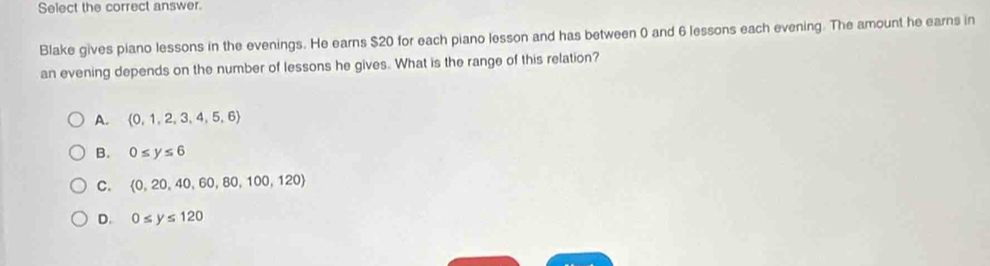 Select the correct answer.
Blake gives plano lessons in the evenings. He earns $20 for each piano lesson and has between 0 and 6 lessons each evening. The amount he earns in
an evening depends on the number of lessons he gives. What is the range of this relation?
A.  0,1,2,3,4,5,6
B. 0≤ y≤ 6
C.  0,20,40,60,80,100,120
D. 0≤ y≤ 120