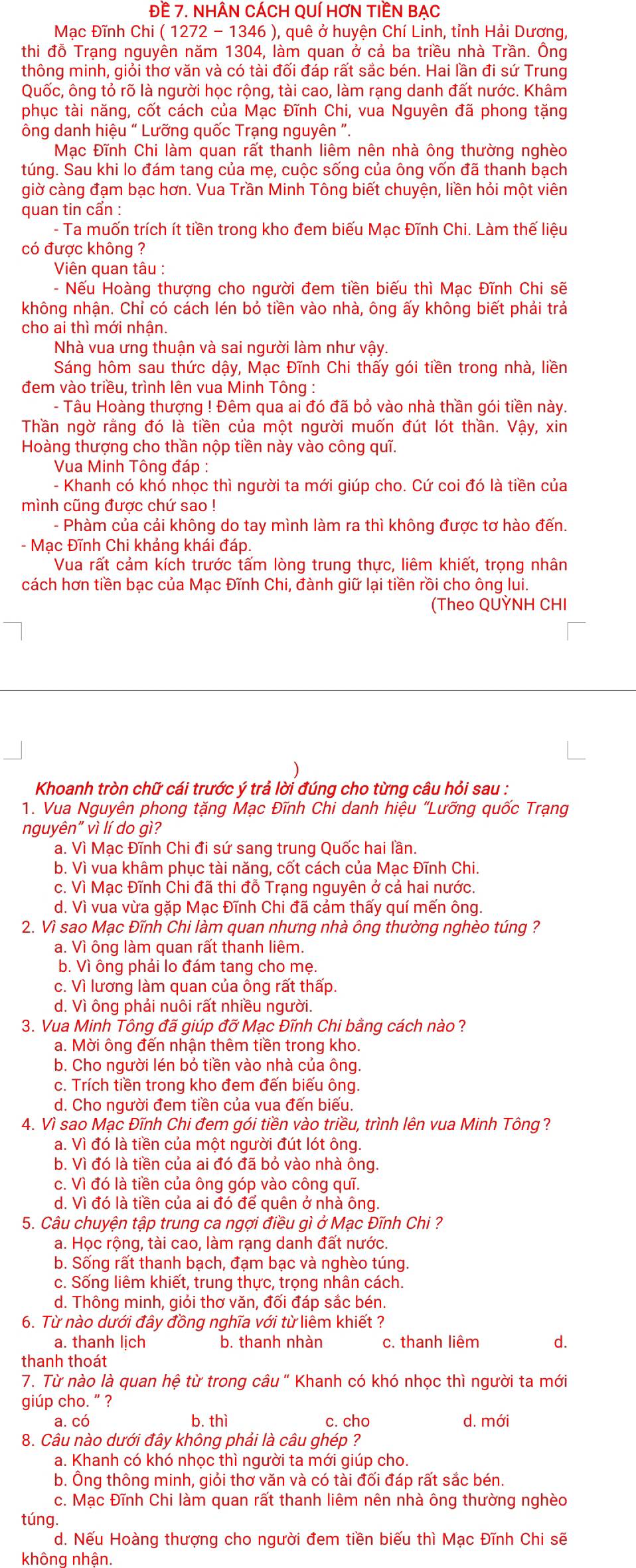 Đề 7. NHÂN CÁCH QUÍ HơN TIềN BẠC
Mạc Đĩnh Chi ( 1272 - 1346 ), quê ở huyện Chí Linh, tỉnh Hải Dương,
thi đỗ Trạng nguyên năm 1304, làm quan ở cả ba triều nhà Trần. Ông
thông minh, giỏi thơ văn và có tài đối đáp rất sắc bén. Hai lần đi sứ Trung
Quốc, ông tỏ rõ là người học rộng, tài cao, làm rạng danh đất nước. Khâm
phục tài năng, cốt cách của Mạc Đĩnh Chi, vua Nguyên đã phong tặng
ông danh hiệu “ Lưỡng quốc Trạng nguyên ".
Mạc Đĩnh Chi làm quan rất thanh liêm nên nhà ông thường nghèo
túng. Sau khi lo đám tang của mẹ, cuộc sống của ông vốn đã thanh bạch
giờ càng đạm bạc hơn. Vua Trần Minh Tông biết chuyện, liền hỏi một viên
quan tin cẩn :
- Ta muốn trích ít tiền trong kho đem biếu Mạc Đĩnh Chi. Làm thế liệu
có được không ?
Viên quan tâu :
- Nếu Hoàng thượng cho người đem tiền biếu thì Mạc Đĩnh Chi sẽ
không nhận. Chỉ có cách lén bỏ tiền vào nhà, ông ấy không biết phải trả
cho ai thì mới nhận.
Nhà vua ưng thuận và sai người làm như vậy.
Sáng hôm sau thức dậy, Mạc Đĩnh Chi thấy gói tiền trong nhà, liền
đem vào triều, trình lên vua Minh Tông :
- Tâu Hoàng thượng ! Đêm qua ai đó đã bỏ vào nhà thần gói tiền này.
Thần ngờ rằng đó là tiền của một người muốn đút lót thần. Vậy, xin
Hoàng thượng cho thần nộp tiền này vào công quĩ.
Vua Minh Tông đáp :
- Khanh có khó nhọc thì người ta mới giúp cho. Cứ coi đó là tiền của
mình cũng được chứ sao !
- Phàm của cải không do tay mình làm ra thì không được tơ hào đến.
- Mạc Đĩnh Chi khảng khái đáp.
Vua rất cảm kích trước tấm lòng trung thực, liêm khiết, trọng nhân
cách hơn tiền bạc của Mạc Đĩnh Chi, đành giữ lại tiền rồi cho ông lui.
(Theo QUỲNH CHI
Khoanh tròn chữ cái trước ý trả lời đúng cho từng câu hỏi sau :
1. Vua Nguyên phong tặng Mạc Đĩnh Chi danh hiệu "Lưỡng quốc Trạng
nguyên" vì lí do gì?
a. Vì Mạc Đĩnh Chi đi sứ sang trung Quốc hai lần.
b. Vì vua khâm phục tài năng, cốt cách của Mạc Đĩnh Chi.
c. Vì Mạc Đĩnh Chi đã thi đỗ Trạng nguyên ở cả hai nước.
d. Vì vua vừa gặp Mạc Đĩnh Chi đã cảm thấy quí mến ông.
2. Vì sao Mạc Đĩnh Chi làm quan nhưng nhà ông thường nghèo túng ?
a. Vì ông làm quan rất thanh liêm.
b. Vì ông phải lo đám tang cho mẹ.
c. Vì lương làm quan của ông rất thấp.
d. Vì ông phải nuôi rất nhiều người.
3. Vua Minh Tông đã giúp đỡ Mạc Đĩnh Chi bằng cách nào ?
a. Mời ông đến nhận thêm tiền trong kho.
b. Cho người lén bỏ tiền vào nhà của ông.
c. Trích tiền trong kho đem đến biếu ông.
d. Cho người đem tiền của vua đến biếu.
4. Vì sao Mạc Đĩnh Chi đem gói tiền vào triều, trình lên vua Minh Tông?
a. Vì đó là tiền của một người đút lót ông
b. Vì đó là tiền của ai đó đã bỏ vào nhà ông.
c. Vì đó là tiền của ông góp vào công quī.
d. Vì đó là tiền của ai đó để quên ở nhà ông.
5. Câu chuyện tập trung ca ngợi điều gì ở Mạc Đĩnh Chi ?
a. Học rộng, tài cao, làm rạng danh đất nước.
b. Sống rất thanh bạch, đạm bạc và nghèo túng.
c. Sống liêm khiết, trung thực, trọng nhân cách.
d. Thông minh, giỏi thơ văn, đối đáp sắc bén.
6. Từ nào dưới đây đồng nghĩa với từ liêm khiết ?
a. thanh lich b. thanh nhàn c. thanh liêm d.
thanh thoát
7. Từ nào là quan hệ từ trong câu " Khanh có khó nhọc thì người ta mới
giúp cho. ” ?
a. có b. thì c. cho d. mới
8. Câu nào dưới đây không phải là câu ghép ?
a. Khanh có khó nhọc thì người ta mới giúp cho.
b. Ông thông minh, giỏi thơ văn và có tài đối đáp rất sắc bén.
c. Mạc Đĩnh Chi làm quan rất thanh liêm nên nhà ông thường nghèo
túng.
d. Nếu Hoàng thượng cho người đem tiền biếu thì Mạc Đĩnh Chi sẽ
không nhân.