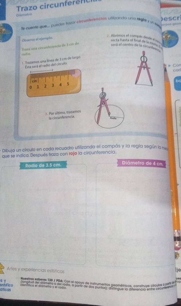 Trazo circunfere n 
Diámetro 
fe cuento que... puedes trazar circunferenctas utilizando una regla y un s Descri 
2. Abrimos el compás desde e indo 
Observa el ejemplo. 
recta hasta el final de la me 
Traza una circunferencia de 3 cm de 
será el centro de la circuf 
radio. 
. Trazamos una línea de 3 cm de largo. 
Esta será el radio del círculo. 
» Cor 
cad
cm
be
0 1 2 3 4 5
3. Por último, trazamos 
la circunferencia. 
* Dibuja un círculo en cada recuadro utilizando el compás y la regla según la me 
que se indica. Después traza con rojo la circunferencia. 
Radio de 3.5 cm. 
Diámetro de 4 cm. 
Artes y experiencias estéticas 
te 
u 
s y Nuestros saberes 130 / PDA: Con el apoyo de instrumentos geométricos. construve círculos a partr e 2 o 
(longitud del diámetro o del radio, a partir de dos puntos); distingue la diferencia entre circunteeco 
ntifico identifica el diámetro y el radio. 
aticas